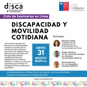 Descripción de Imagen: Afiche con los logos institucionales de Disca y de #CentrosAnid e iniciativa Milenio, sobre los títulos se lee: “Discapacidad y movilidad cotidiana”, “Ciclo de Seminarios en Línea”, además de los rostros de los tres expositores junto a sus nombres y cargos. Al centro un recuadro con las indicaciones del evento: Jueves 31 de agosto, 19:00 hrs.